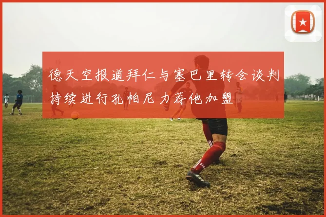 德天空报道拜仁与塞巴里转会谈判持续进行孔帕尼力荐他加盟