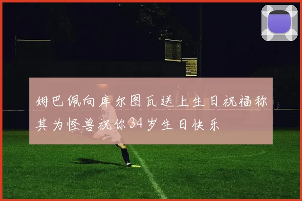 姆巴佩向库尔图瓦送上生日祝福称其为怪兽祝你34岁生日快乐
