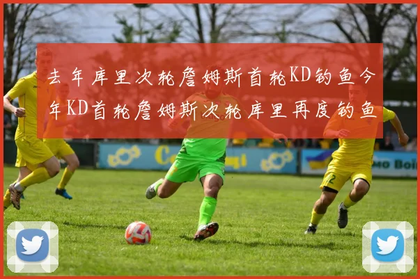 去年库里次轮詹姆斯首轮KD钓鱼今年KD首轮詹姆斯次轮库里再度钓鱼的奇妙对比
