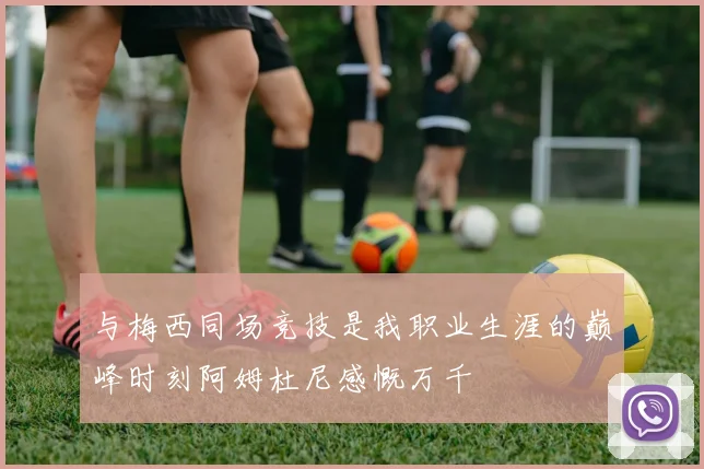 与梅西同场竞技是我职业生涯的巅峰时刻阿姆杜尼感慨万千