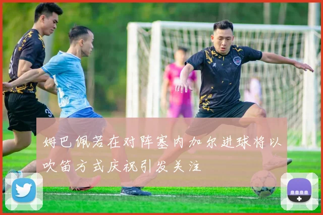 姆巴佩若在对阵塞内加尔进球将以吹笛方式庆祝引发关注
