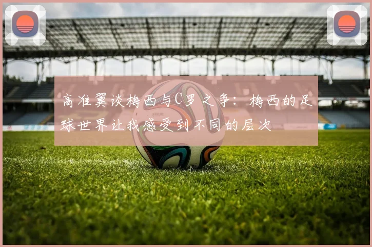 高准翼谈梅西与C罗之争：梅西的足球世界让我感受到不同的层次