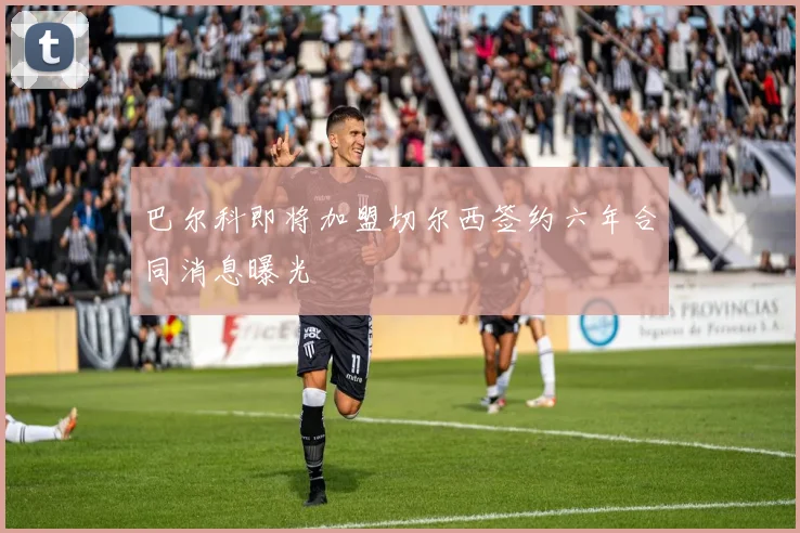巴尔科即将加盟切尔西签约六年合同消息曝光