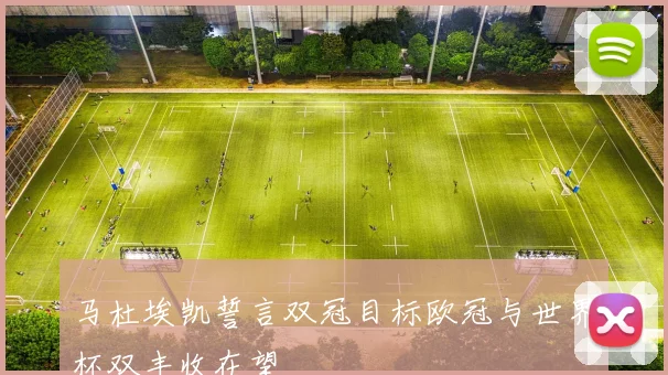 马杜埃凯誓言双冠目标欧冠与世界杯双丰收在望