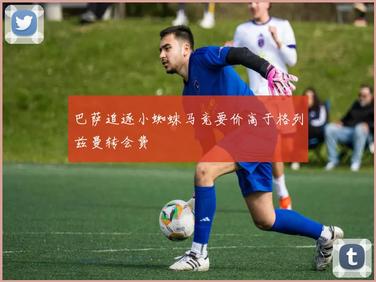 巴萨追逐小蜘蛛马竞要价高于格列兹曼转会费